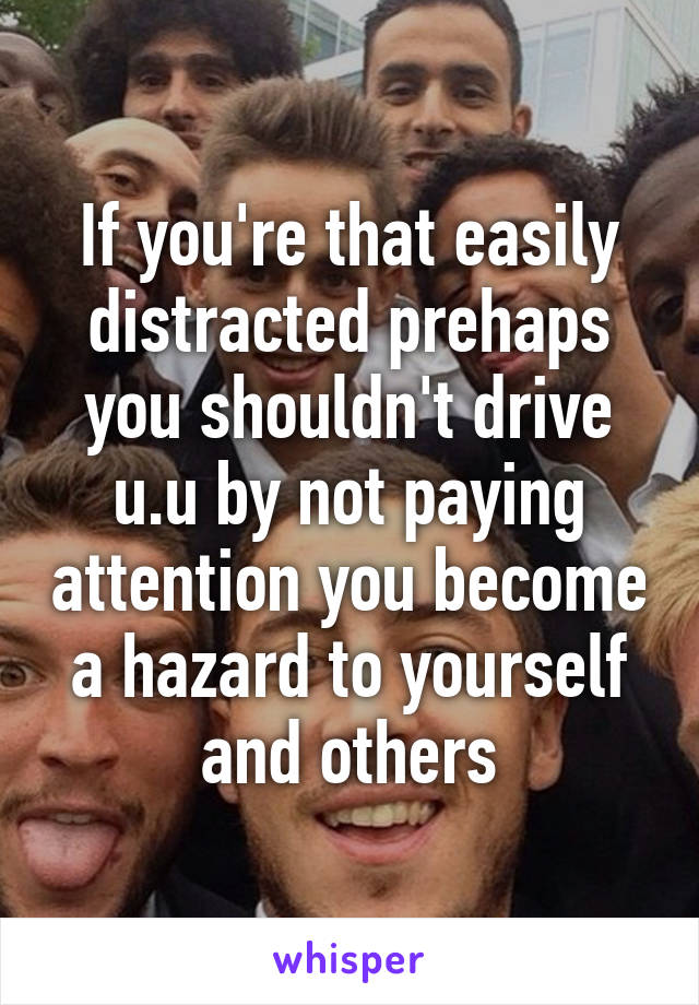 If you're that easily distracted prehaps you shouldn't drive u.u by not paying attention you become a hazard to yourself and others