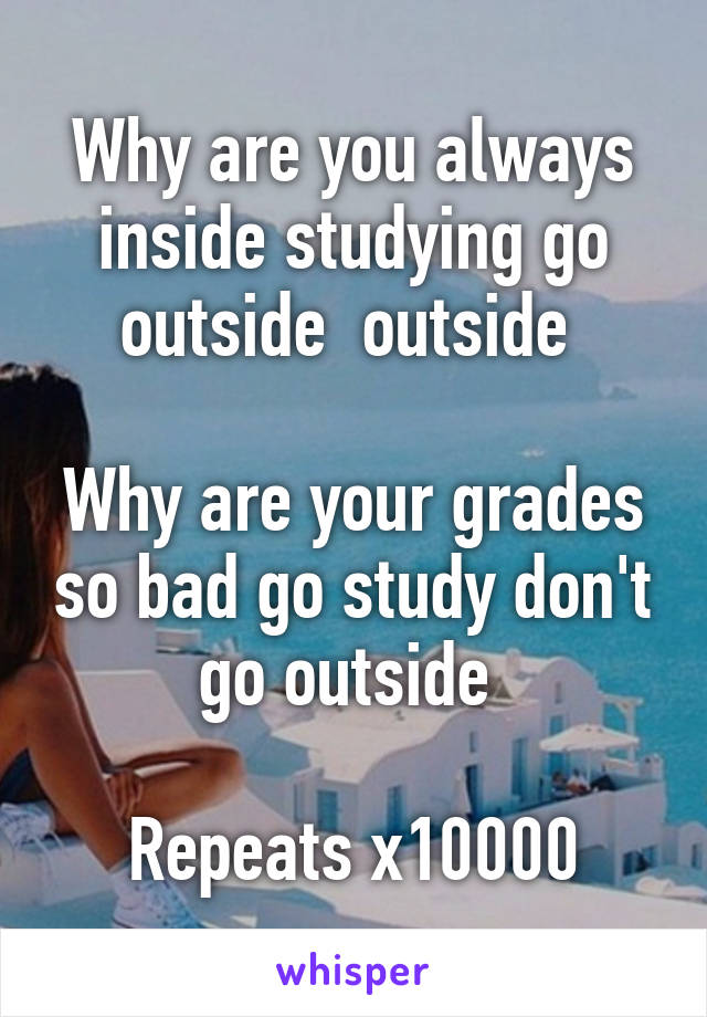 Why are you always inside studying go outside  outside 

Why are your grades so bad go study don't go outside 

Repeats x10000