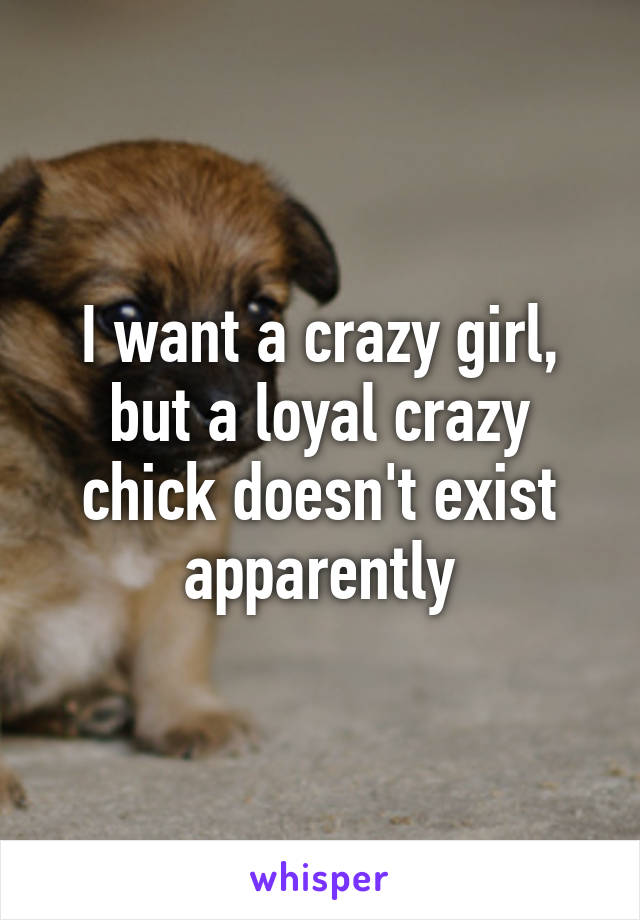 I want a crazy girl, but a loyal crazy chick doesn't exist apparently