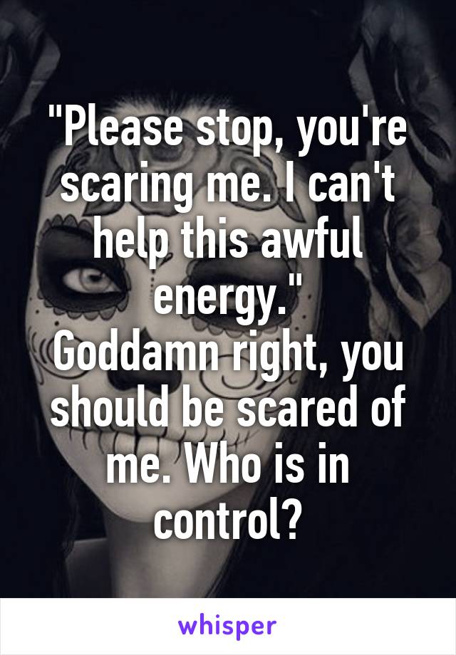 "Please stop, you're scaring me. I can't help this awful energy."
Goddamn right, you should be scared of me. Who is in control?