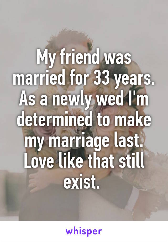 My friend was married for 33 years. As a newly wed I'm determined to make my marriage last. Love like that still exist. 