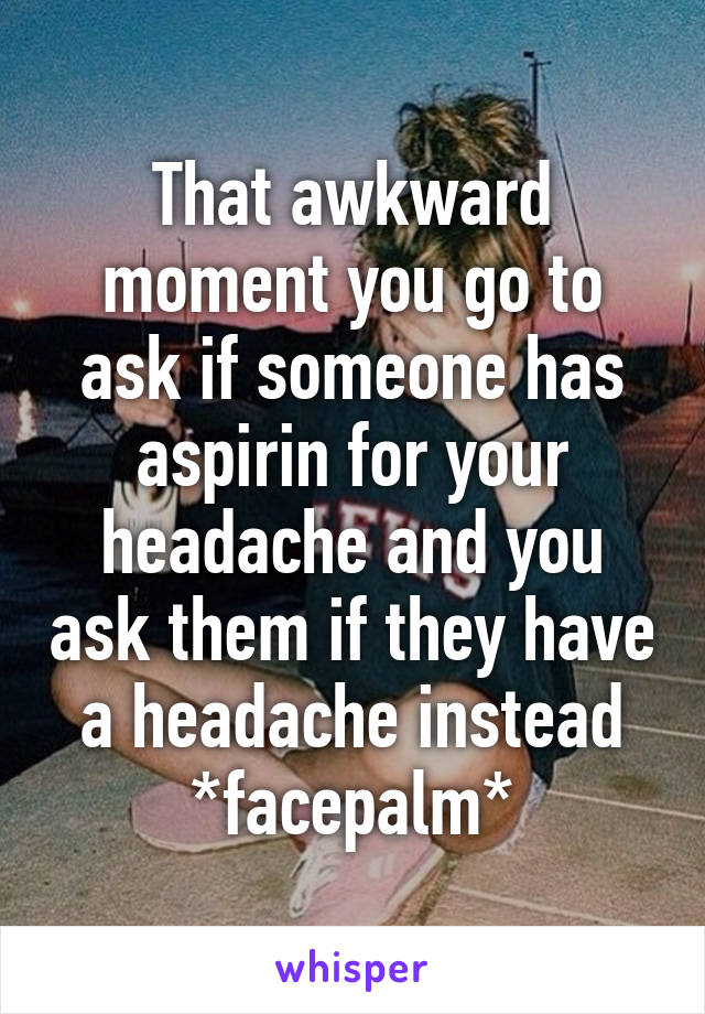 That awkward moment you go to ask if someone has aspirin for your headache and you ask them if they have a headache instead *facepalm*