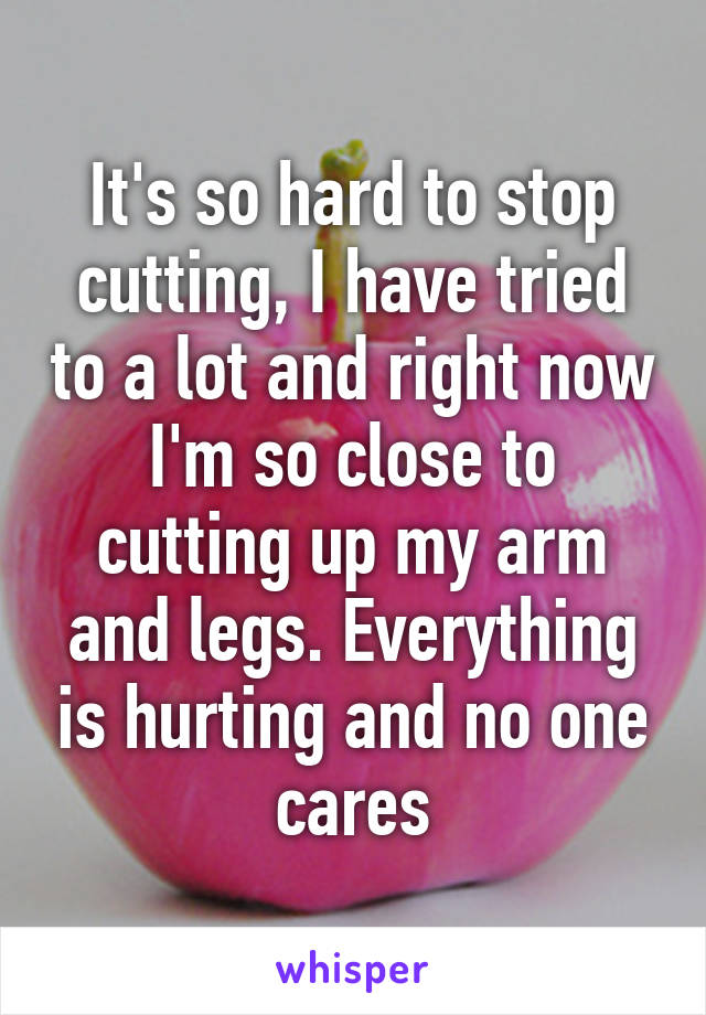 It's so hard to stop cutting, I have tried to a lot and right now I'm so close to cutting up my arm and legs. Everything is hurting and no one cares