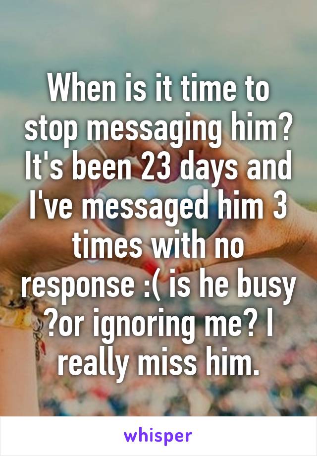 When is it time to stop messaging him? It's been 23 days and I've messaged him 3 times with no response :( is he busy ?or ignoring me? I really miss him.