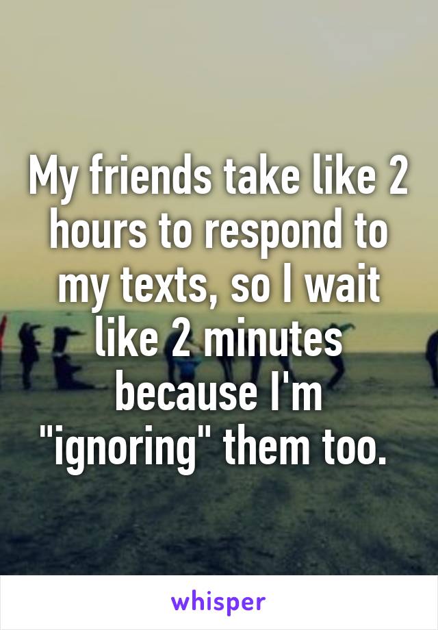 My friends take like 2 hours to respond to my texts, so I wait like 2 minutes because I'm "ignoring" them too. 