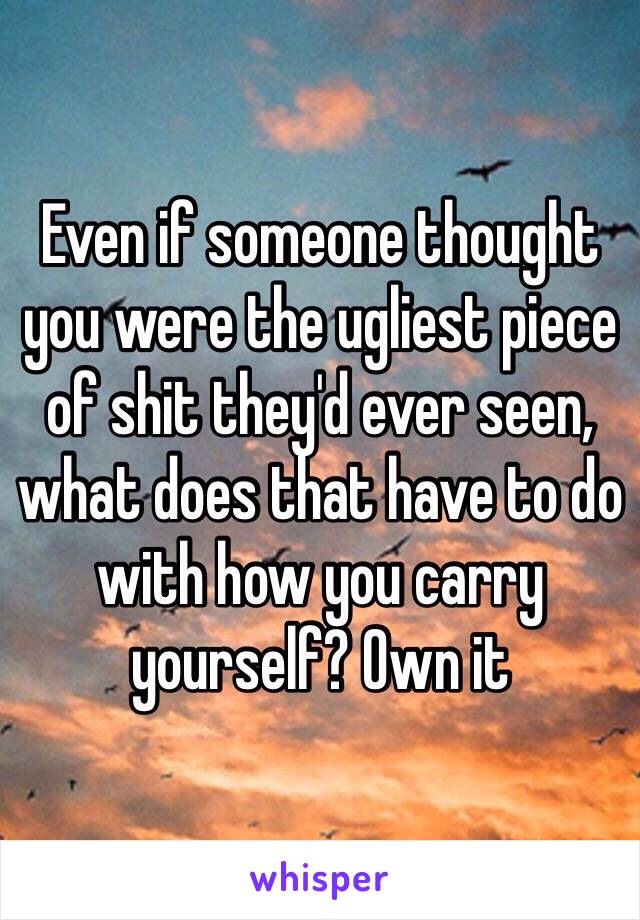 Even if someone thought you were the ugliest piece of shit they'd ever seen, what does that have to do with how you carry yourself? Own it