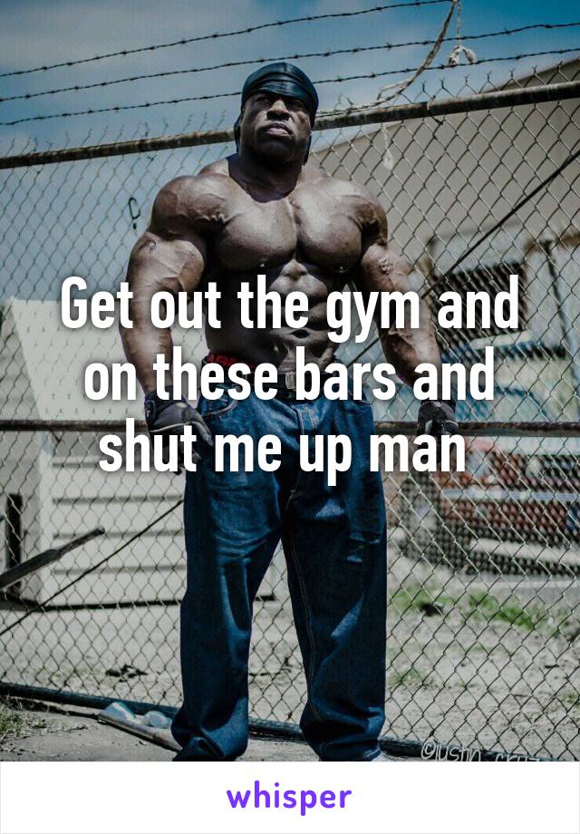 Get out the gym and on these bars and shut me up man 
