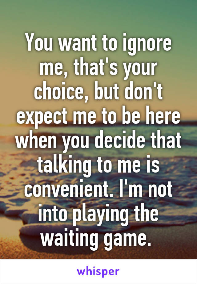 You want to ignore me, that's your choice, but don't expect me to be here when you decide that talking to me is convenient. I'm not into playing the waiting game. 