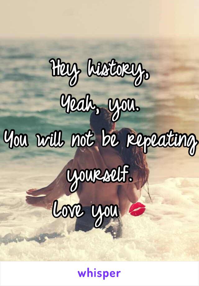 Hey history,
Yeah, you. 
You will not be repeating yourself. 
Love you 💋