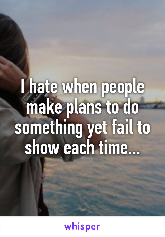 I hate when people make plans to do something yet fail to show each time...