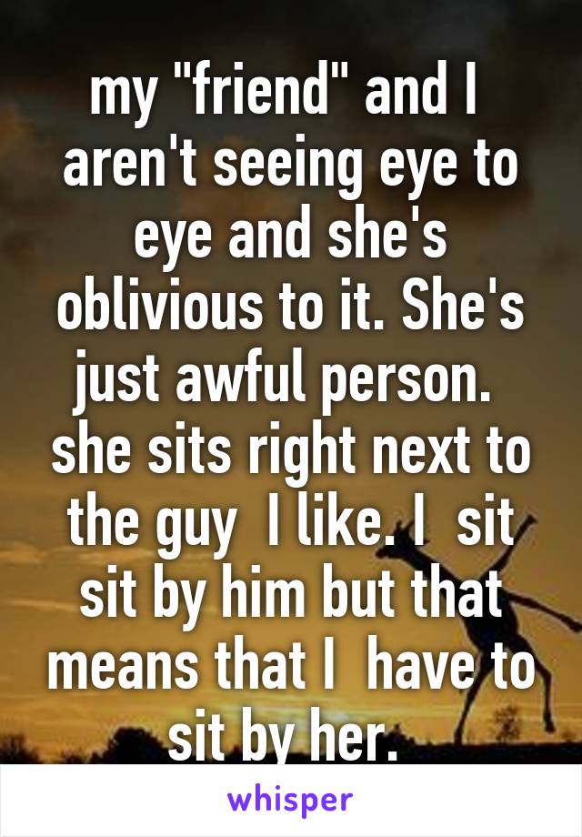 my "friend" and I  aren't seeing eye to eye and she's oblivious to it. She's just awful person.  she sits right next to the guy  I like. I  sit sit by him but that means that I  have to sit by her. 