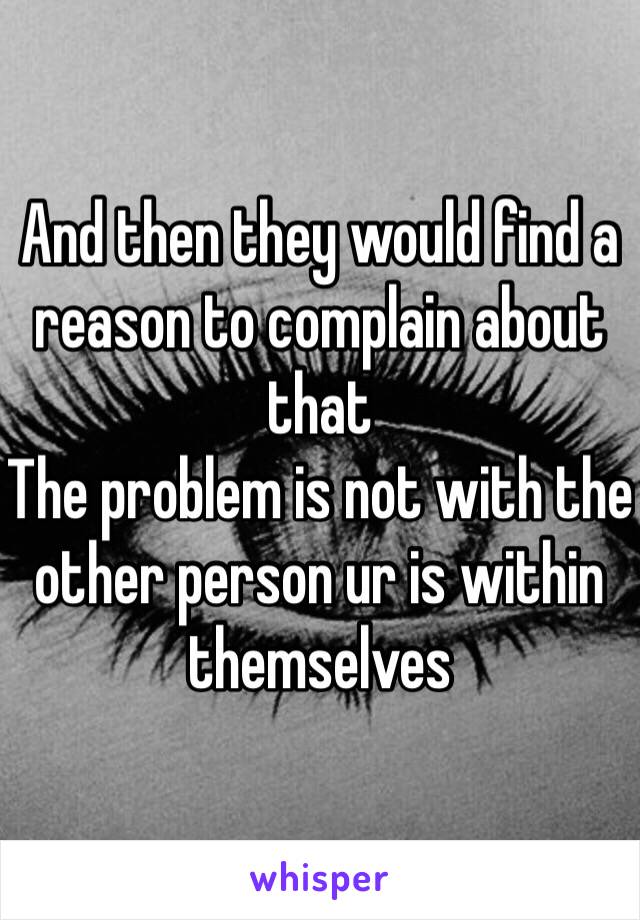 And then they would find a reason to complain about that
The problem is not with the other person ur is within themselves 