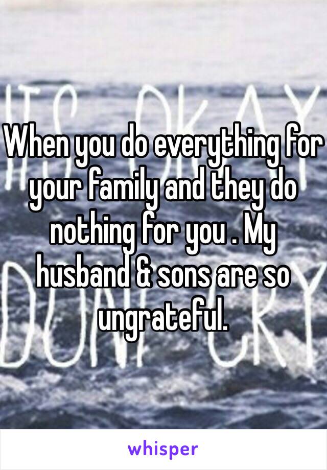 When you do everything for your family and they do nothing for you . My husband & sons are so ungrateful. 