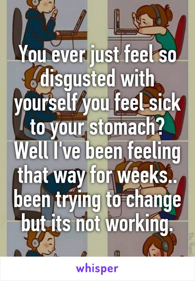 You ever just feel so disgusted with yourself you feel sick to your stomach? Well I've been feeling that way for weeks.. been trying to change but its not working.