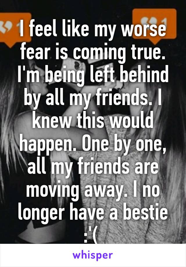 I feel like my worse fear is coming true. I'm being left behind by all my friends. I knew this would happen. One by one, all my friends are moving away. I no longer have a bestie :'( 