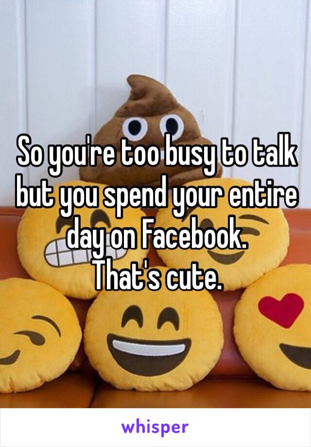 So you're too busy to talk but you spend your entire day on Facebook. 
That's cute. 