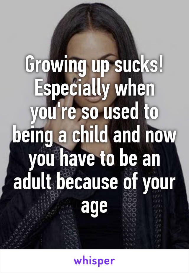 Growing up sucks! Especially when you're so used to being a child and now you have to be an adult because of your age