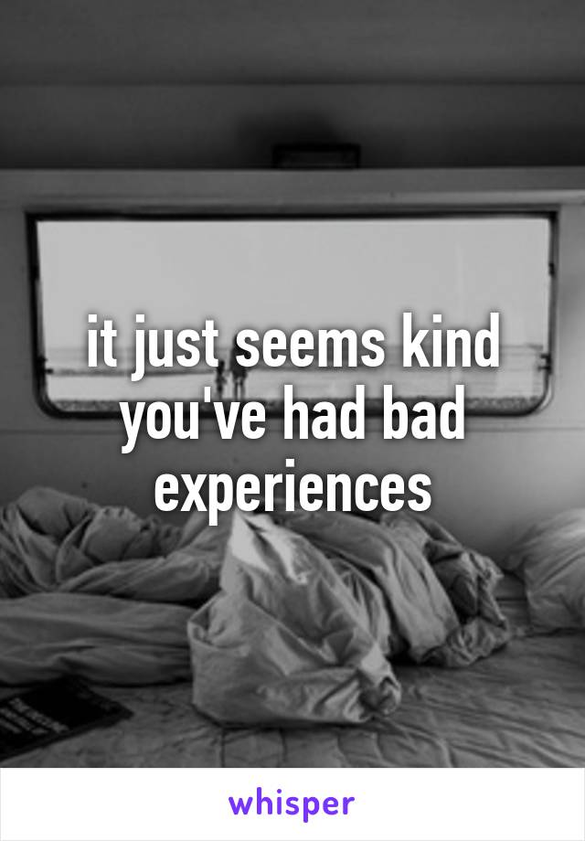 it just seems kind you've had bad experiences