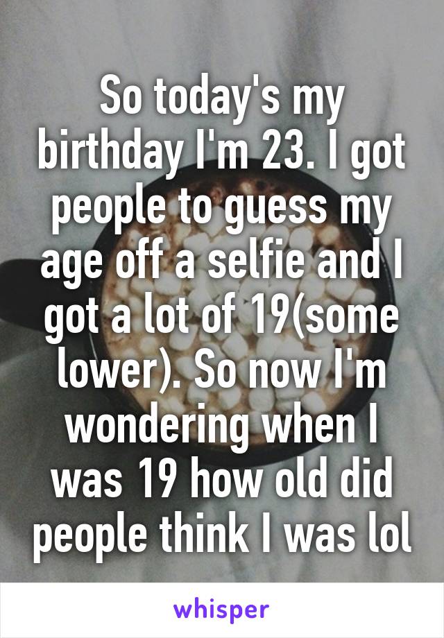 So today's my birthday I'm 23. I got people to guess my age off a selfie and I got a lot of 19(some lower). So now I'm wondering when I was 19 how old did people think I was lol