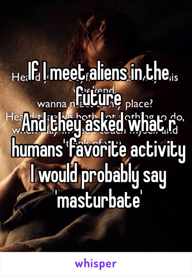 If I meet aliens in the future 
And they asked what r humans' favorite activity
I would probably say 'masturbate'