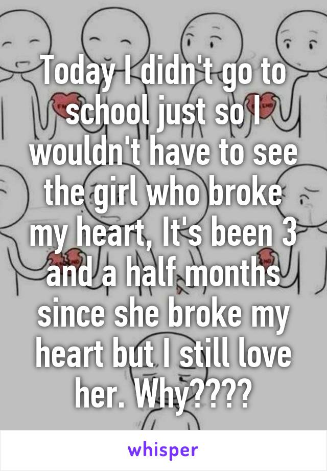 Today I didn't go to school just so I wouldn't have to see the girl who broke my heart, It's been 3 and a half months since she broke my heart but I still love her. Why????