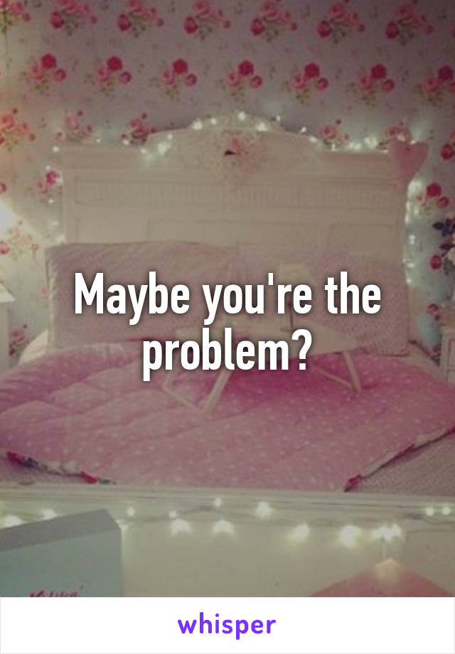 Maybe you're the problem?