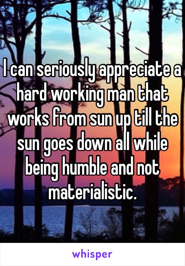 I can seriously appreciate a hard working man that works from sun up till the sun goes down all while being humble and not materialistic. 