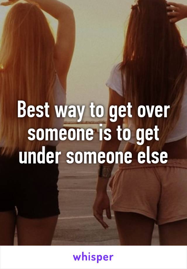 Best way to get over someone is to get under someone else