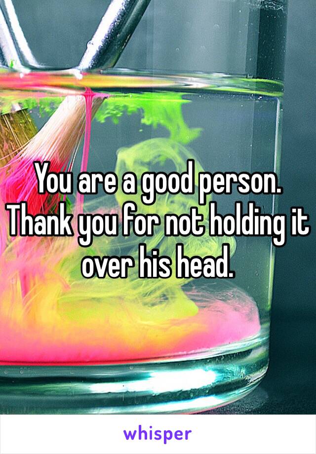 You are a good person. Thank you for not holding it over his head.