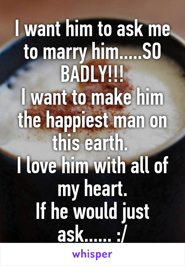 I want him to ask me to marry him.....SO BADLY!!!
I want to make him the happiest man on this earth. 
I love him with all of my heart.
If he would just ask...... :/