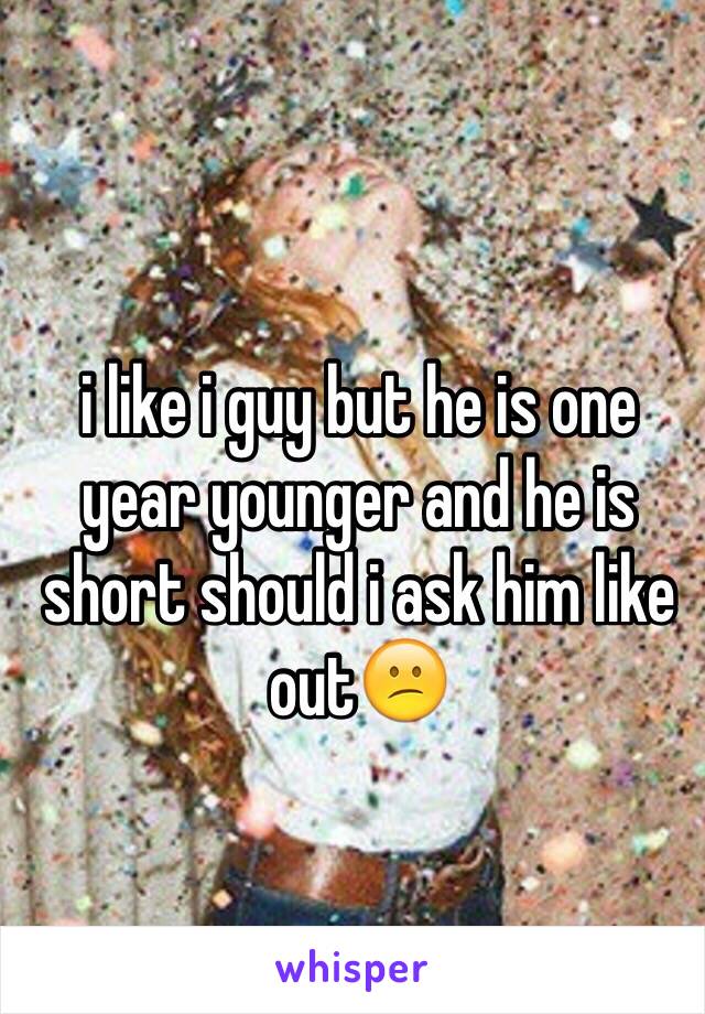 i like i guy but he is one year younger and he is short should i ask him like out😕