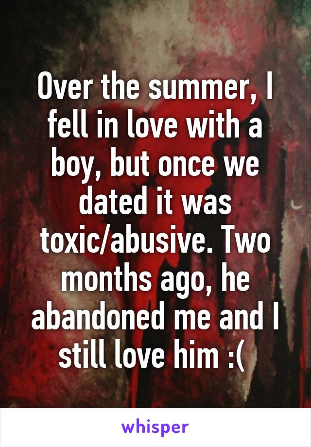 Over the summer, I fell in love with a boy, but once we dated it was toxic/abusive. Two months ago, he abandoned me and I still love him :( 