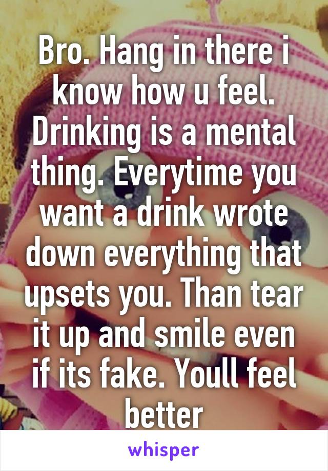 Bro. Hang in there i know how u feel. Drinking is a mental thing. Everytime you want a drink wrote down everything that upsets you. Than tear it up and smile even if its fake. Youll feel better