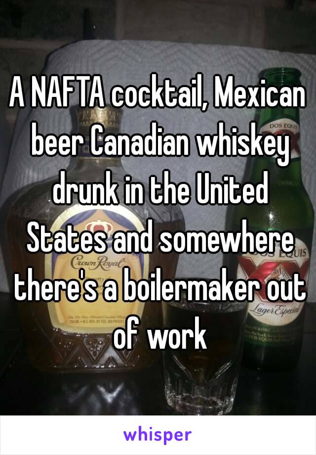 A NAFTA cocktail, Mexican beer Canadian whiskey drunk in the United States and somewhere there's a boilermaker out of work