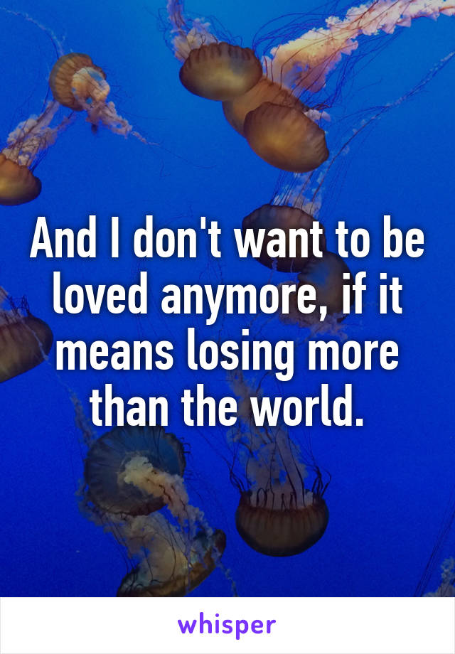 And I don't want to be loved anymore, if it means losing more than the world.