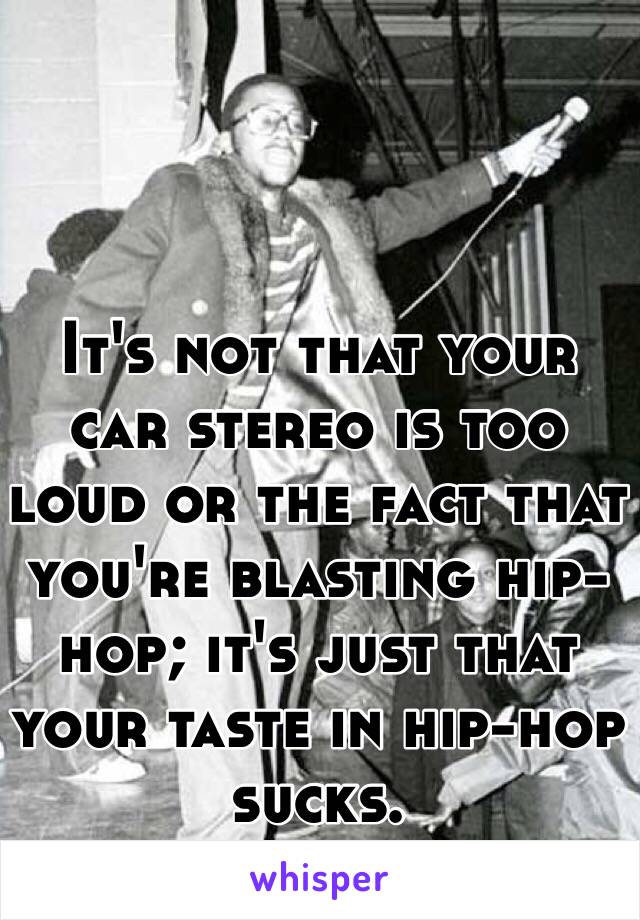 It's not that your car stereo is too loud or the fact that you're blasting hip-hop; it's just that your taste in hip-hop sucks.