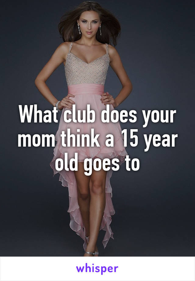 What club does your mom think a 15 year old goes to