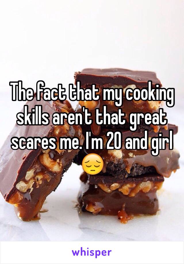 The fact that my cooking skills aren't that great scares me. I'm 20 and girl 😔