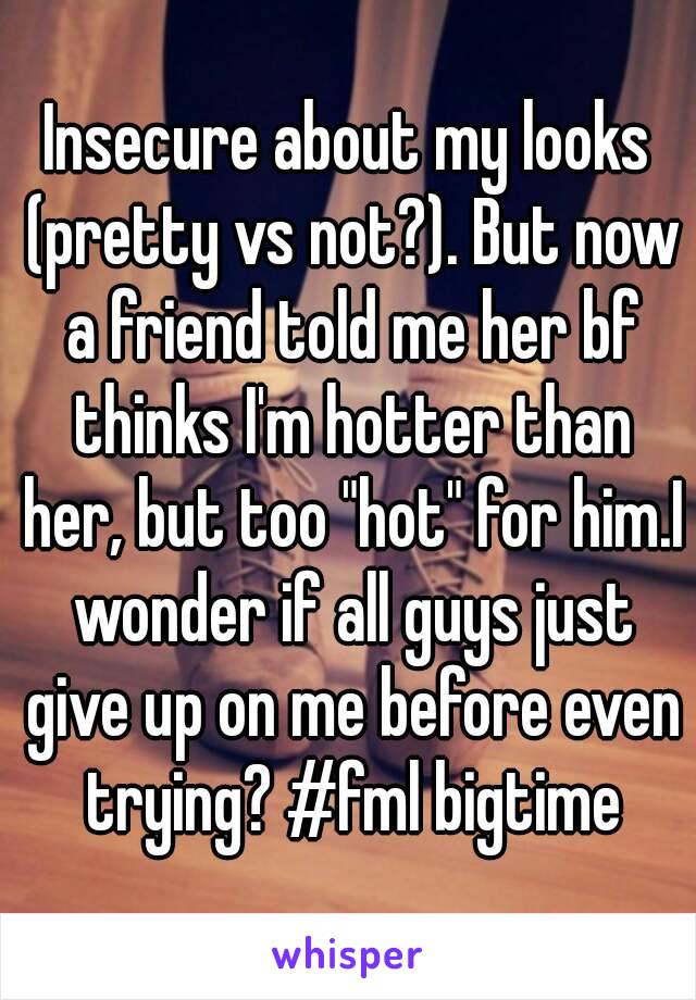 Insecure about my looks (pretty vs not?). But now a friend told me her bf thinks I'm hotter than her, but too "hot" for him.I wonder if all guys just give up on me before even trying? #fml bigtime