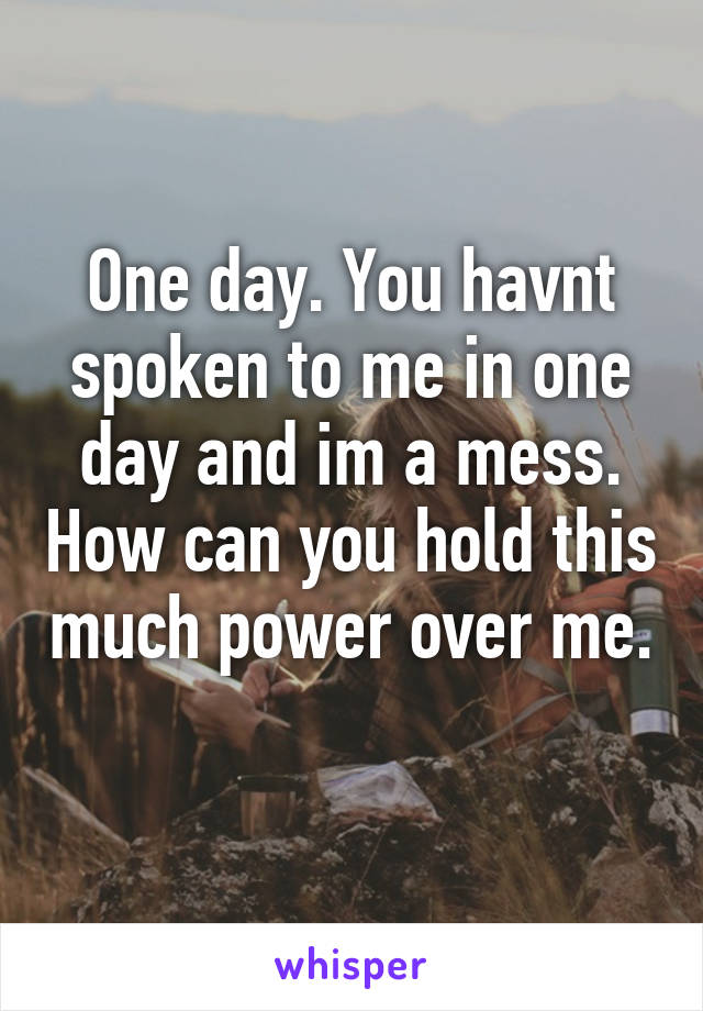 One day. You havnt spoken to me in one day and im a mess. How can you hold this much power over me. 