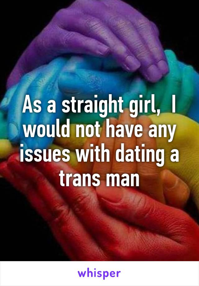 As a straight girl,  I would not have any issues with dating a trans man