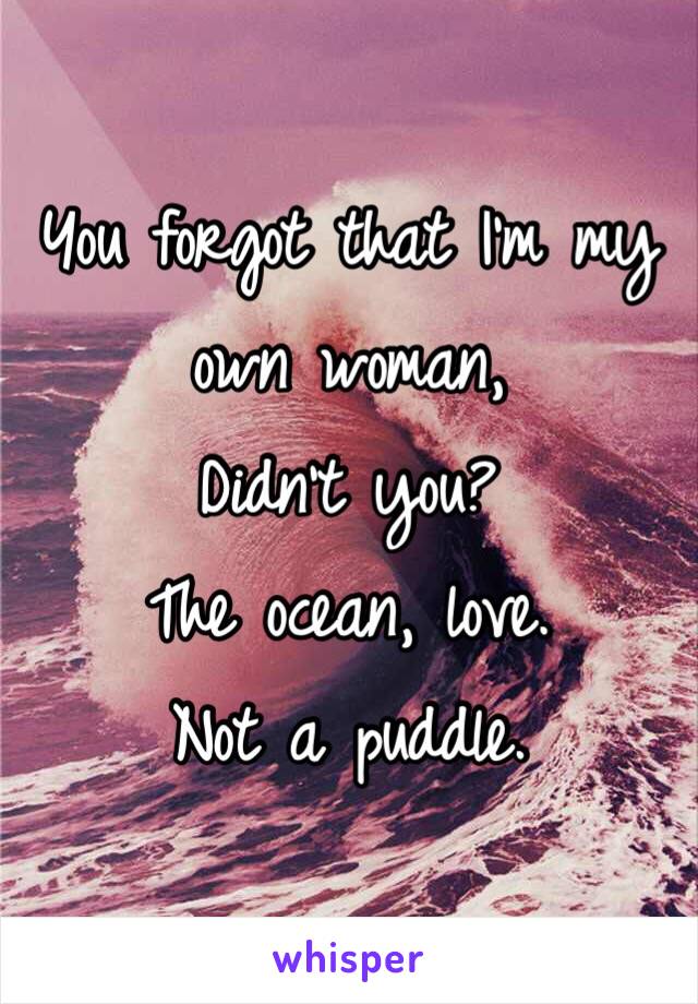 You forgot that I'm my own woman,
Didn't you?
The ocean, love. 
Not a puddle. 