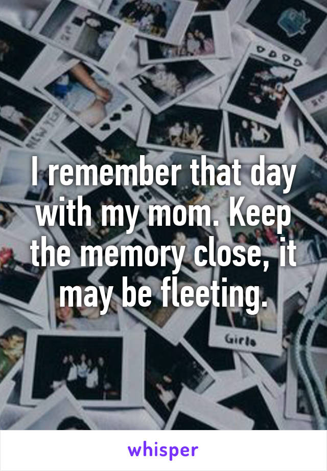 I remember that day with my mom. Keep the memory close, it may be fleeting.