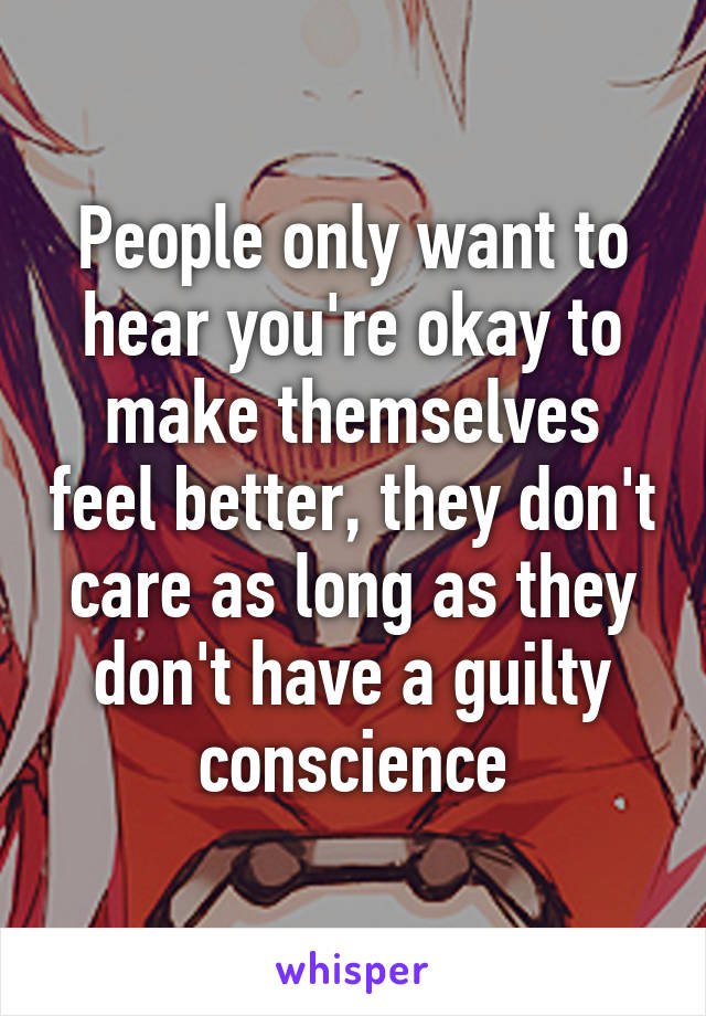 People only want to hear you're okay to make themselves feel better, they don't care as long as they don't have a guilty conscience