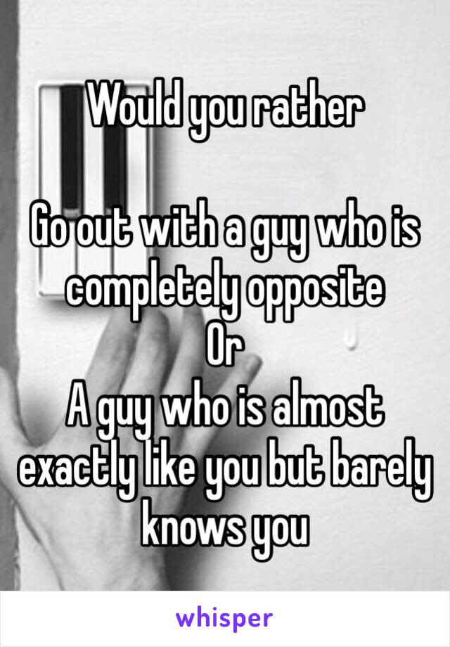 Would you rather 

Go out with a guy who is completely opposite 
Or 
A guy who is almost exactly like you but barely knows you 