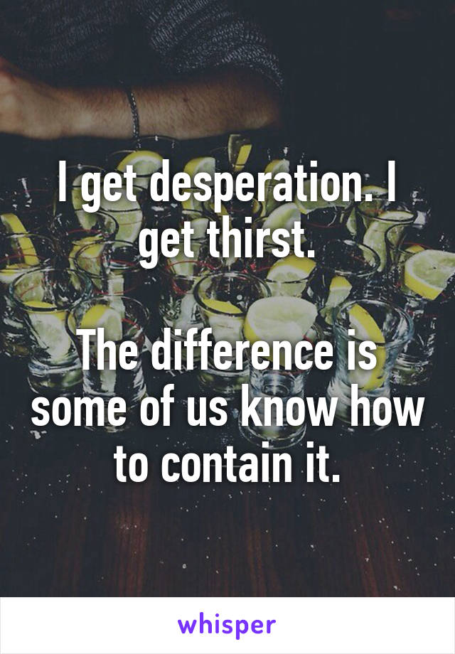 I get desperation. I get thirst.

The difference is some of us know how to contain it.