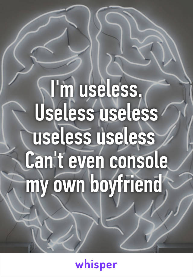 I'm useless.
Useless useless useless useless 
Can't even console my own boyfriend 