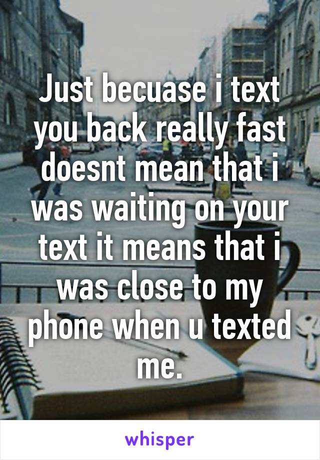 Just becuase i text you back really fast doesnt mean that i was waiting on your text it means that i was close to my phone when u texted me.