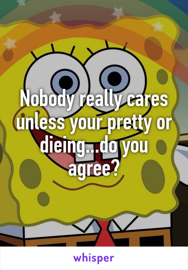 Nobody really cares unless your pretty or dieing...do you agree?