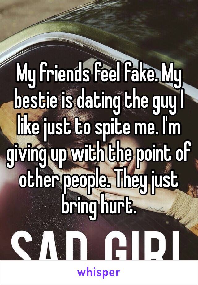 My friends feel fake. My bestie is dating the guy I like just to spite me. I'm giving up with the point of other people. They just bring hurt. 